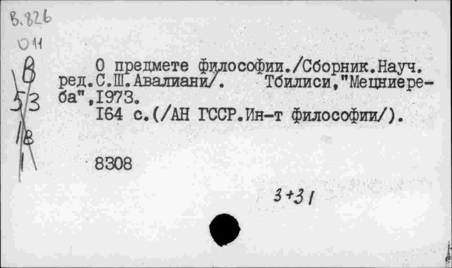 ﻿ом
О предмете философии./Сборник.Науч. ред.С.Ш.Авалиани/.	Тбилиси,"Мецниере-
ба" 1973
*164 с.(/АН ГССР.Ин-т философии/).
8308